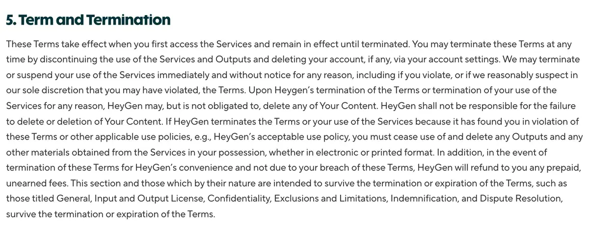 Section 5 of HeyGen's Terms of Service: HeyGen may terminate or suspend use immediately and without notice for any reason, and after a termination for a violation you must cease use of and delete any Outputs
