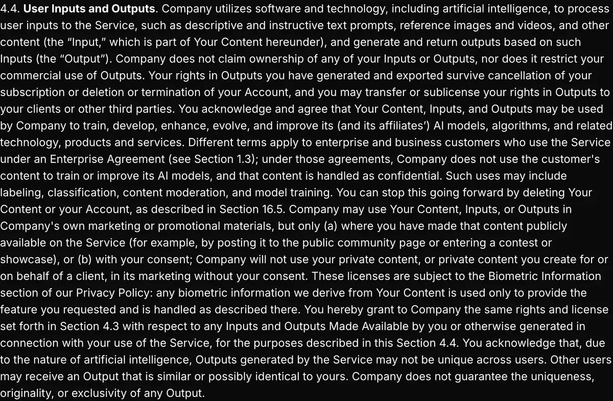 Higgsfield Terms of Use Agreement, section 4.4: Higgsfield does not claim ownership of Inputs or Outputs and does not restrict commercial use of Outputs; outputs may be used to train its models