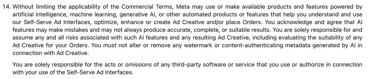 Section 14 of Meta's Self-Serve Ad Terms effective 30 October 2026: AI features may make mistakes, the advertiser evaluates the suitability of any Ad Creative and must not alter or remove any watermark or content-authenticating metadata generated by AI