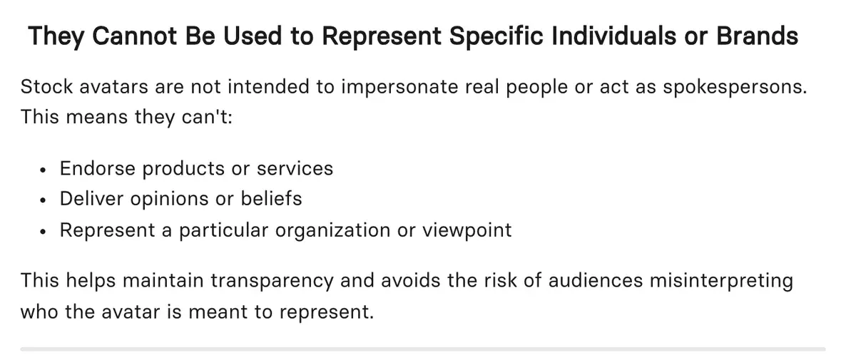 Synthesia's help article, under the heading They Cannot Be Used to Represent Specific Individuals or Brands: stock avatars can't endorse products or services, deliver opinions or beliefs, or represent a particular organisation or viewpoint